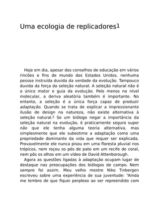 Uma ecologia de replicadores1
Hoje em dia, apesar dos conselhos de educação em vários
rincões e ﬁns de mundo dos Estados Unidos, nenhuma
pessoa instruída duvida da verdade da evolução. Tampouco
duvida da força da seleção natural. A seleção natural não é
o único motor e guia da evolução. Pelo menos no nível
molecular, a deriva aleatória também é importante. No
entanto, a seleção é a única força capaz de produzir
adaptação. Quando se trata de explicar a impressionante
ilusão de design na natureza, não existe alternativa à
seleção natural.2 Se um biólogo negar a importância da
seleção natural na evolução, é praticamente seguro supor
não que ele tenha alguma teoria alternativa, mas
simplesmente que ele subestime a adaptação como uma
propriedade dominante da vida que requer ser explicada.
Provavelmente ele nunca pisou em uma ﬂoresta pluvial nos
trópicos, nem roçou os pés de pato em um recife de coral,
nem pôs os olhos em um vídeo de David Attenborough.
Agora as questões ligadas à adaptação ocupam lugar de
destaque nas preocupações dos biólogos de campo. Nem
sempre foi assim. Meu velho mestre Niko Tinbergen
escreveu sobre uma experiência de sua juventude: “Ainda
me lembro de que ﬁquei perplexo ao ser repreendido com
 