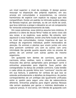 um nível superior: o nível da ecologia. O design parece
ressurgir na disposição das próprias espécies, em seu
arranjo em comunidades e ecossistemas, no convívio
harmonioso de espécie com espécie no espaço que elas
compartilham. Existe um padrão no intricado quebra-cabeça
da ﬂoresta tropical, por exemplo, ou de um recife de coral,
que leva retóricos a pregar o desastre se um só componente
for removido extemporaneamente do todo.
Em casos extremos, essa retórica assume tons místicos. O
planeta é o útero da deusa Terra,4 todos os seres vivos são
seu corpo, e as espécies, suas partes. No entanto, sem
aquiescer a essa hipótese, existe uma forte ilusão de design
no nível das comunidades, menos imperiosa do que no
enfoque do organismo individual, porém merecedora de
atenção. Os animais e plantas que vivem juntos em uma
área parecem combinar uns com os outros com uma
intimidade tão grande quanto aquela vista no encaixe de
partes de um animal com outras partes do mesmo
organismo.
Um guepardo tem dentes de carnívoro, garras de
carnívoro, olhos, orelhas, nariz e cérebro de carnívoro,
músculos das pernas apropriados para perseguir carne e
entranhas preparadas para digeri-la. Suas partes são
coreografadas na dança da unidade carnívora. Cada tendão
e cada célula do grande felino tem “carnívoro” inscrito até
em sua textura, e podemos ter certeza de que isso se
estende profundamente a detalhes da bioquímica. As partes
correspondentes de um antílope são igualmente uniﬁcadas
entre si, porém para seguir uma rota de sobrevivência
diferente. Entranhas próprias para digerir plantas ﬁbrosas
não seriam ajudadas por garras e instintos destinados a
capturar presas. E vice-versa. Um híbrido de guepardo com
 