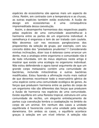 espécies do ecossistema são apenas mais um aspecto do
clima. Porém, em contraste com a temperatura e as chuvas,
as outras espécies também estão evoluindo. A ilusão de
design em ecossistemas é uma consequência
impremeditada dessa coevolução.
Assim, o desempenho harmonioso dos respectivos papéis
pelas espécies de uma comunidade assemelha-se à
harmonia entre as partes de um organismo individual. A
semelhança é enganosa e tem de ser tratada com cautela.
Não devemos cair nos excessos panglossianos dos
proponentes da seleção de grupo, por exemplo, com seu
conceito dúbio dos “predadores prudentes”.5 Considerando
minhas inclinações, dizer isso é doloroso como arrancar um
dente, mas a analogia entre organismo e comunidade não é
de todo infundada. Um de meus objetivos neste artigo é
mostrar que existe uma ecologia no organismo individual.
Não estou defendendo o agora banal argumento de que um
grande corpo metazoário contém uma comunidade de
bactérias, incluindo mitocôndrias e outras bactérias
modiﬁcadas. Estou fazendo a aﬁrmação muito mais radical
de que devemos reconhecer todo o reservatório gênico de
uma espécie como uma comunidade ecológica de genes. As
forças que produzem harmonia entre as partes do corpo de
um organismo não são diferentes das forças que produzem
a ilusão de harmonia nas espécies de uma comunidade.
Existe equilíbrio em uma ﬂoresta tropical, estrutura em uma
comunidade de recifes, um elegante entrelaçamento de
partes cuja coevolução lembra a coadaptação no âmbito do
corpo de um animal. Em nenhum dos casos a unidade
equilibrada é favorecida como uma unidade pela seleção
darwiniana. Em ambos os casos, o equilíbrio acontece
graças à seleção em um nível inferior. A seleção não
 