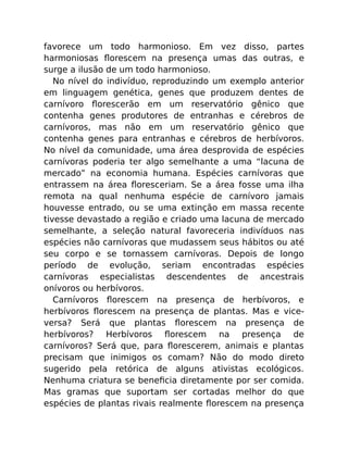 favorece um todo harmonioso. Em vez disso, partes
harmoniosas ﬂorescem na presença umas das outras, e
surge a ilusão de um todo harmonioso.
No nível do indivíduo, reproduzindo um exemplo anterior
em linguagem genética, genes que produzem dentes de
carnívoro ﬂorescerão em um reservatório gênico que
contenha genes produtores de entranhas e cérebros de
carnívoros, mas não em um reservatório gênico que
contenha genes para entranhas e cérebros de herbívoros.
No nível da comunidade, uma área desprovida de espécies
carnívoras poderia ter algo semelhante a uma “lacuna de
mercado” na economia humana. Espécies carnívoras que
entrassem na área ﬂoresceriam. Se a área fosse uma ilha
remota na qual nenhuma espécie de carnívoro jamais
houvesse entrado, ou se uma extinção em massa recente
tivesse devastado a região e criado uma lacuna de mercado
semelhante, a seleção natural favoreceria indivíduos nas
espécies não carnívoras que mudassem seus hábitos ou até
seu corpo e se tornassem carnívoras. Depois de longo
período de evolução, seriam encontradas espécies
carnívoras especialistas descendentes de ancestrais
onívoros ou herbívoros.
Carnívoros ﬂorescem na presença de herbívoros, e
herbívoros ﬂorescem na presença de plantas. Mas e vice-
versa? Será que plantas ﬂorescem na presença de
herbívoros? Herbívoros ﬂorescem na presença de
carnívoros? Será que, para ﬂorescerem, animais e plantas
precisam que inimigos os comam? Não do modo direto
sugerido pela retórica de alguns ativistas ecológicos.
Nenhuma criatura se beneﬁcia diretamente por ser comida.
Mas gramas que suportam ser cortadas melhor do que
espécies de plantas rivais realmente ﬂorescem na presença
 