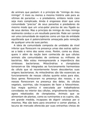 de animais que pastam: é o princípio do “inimigo do meu
inimigo”. E mais ou menos a mesma história vale para as
vítimas de parasitas — e predadores, embora neste caso
seja mais complicado. Ainda é enganoso dizer que uma
comunidade “precisa” de seus parasitas e predadores do
mesmo modo que um urso-polar precisa de seu fígado ou
de seus dentes. Mas o princípio do inimigo do meu inimigo
realmente conduz a um resultado parecido. Pode ser correto
ver uma comunidade de espécies como um tipo de entidade
equilibrada que é potencialmente ameaçada pela remoção
de qualquer uma de suas partes.
A ideia de comunidade composta de unidades de nível
inferior que ﬂorescem na presença umas das outras aplica-
se a todo o reino dos seres vivos. Porém, como eu disse,
quero ir além da noção bem conhecida de que células
animais são comunidades de centenas ou milhares de
bactérias. Não estou menosprezando a importância das
simbioses bacterianas. Mitocôndrias e cloroplastos
tornaram-se tão integrados ao funcionamento harmonioso
da célula que só recentemente foram descobertas suas
origens bacterianas. As mitocôndrias são tão essenciais ao
funcionamento de nossas células quanto estas para elas.
Seus genes ﬂoresceram na presença dos nossos, e os
nossos ﬂoresceram na presença dos delas. As células
vegetais, sozinhas, são incapazes de fazer a fotossíntese.
Sua magia química é executada por trabalhadoras
convidadas no interior das células, originalmente bactérias,
agora rebatizadas de cloroplastos. Animais que se
alimentam de plantas, como os ruminantes e os cupins, são,
em grande medida, incapazes de digerir celulose por si
mesmos. Mas são bons para encontrar e comer plantas. A
lacuna de mercado oferecida por suas entranhas cheias de
 