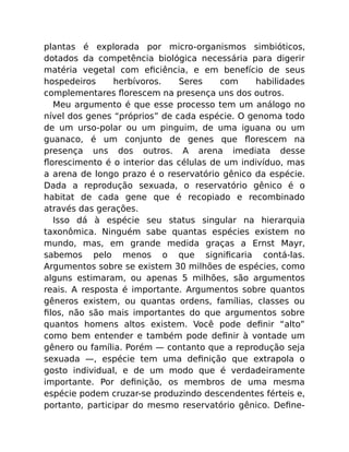 plantas é explorada por micro-organismos simbióticos,
dotados da competência biológica necessária para digerir
matéria vegetal com eﬁciência, e em benefício de seus
hospedeiros herbívoros. Seres com habilidades
complementares ﬂorescem na presença uns dos outros.
Meu argumento é que esse processo tem um análogo no
nível dos genes “próprios” de cada espécie. O genoma todo
de um urso-polar ou um pinguim, de uma iguana ou um
guanaco, é um conjunto de genes que ﬂorescem na
presença uns dos outros. A arena imediata desse
ﬂorescimento é o interior das células de um indivíduo, mas
a arena de longo prazo é o reservatório gênico da espécie.
Dada a reprodução sexuada, o reservatório gênico é o
habitat de cada gene que é recopiado e recombinado
através das gerações.
Isso dá à espécie seu status singular na hierarquia
taxonômica. Ninguém sabe quantas espécies existem no
mundo, mas, em grande medida graças a Ernst Mayr,
sabemos pelo menos o que signiﬁcaria contá-las.
Argumentos sobre se existem 30 milhões de espécies, como
alguns estimaram, ou apenas 5 milhões, são argumentos
reais. A resposta é importante. Argumentos sobre quantos
gêneros existem, ou quantas ordens, famílias, classes ou
ﬁlos, não são mais importantes do que argumentos sobre
quantos homens altos existem. Você pode deﬁnir “alto”
como bem entender e também pode deﬁnir à vontade um
gênero ou família. Porém — contanto que a reprodução seja
sexuada —, espécie tem uma deﬁnição que extrapola o
gosto individual, e de um modo que é verdadeiramente
importante. Por deﬁnição, os membros de uma mesma
espécie podem cruzar-se produzindo descendentes férteis e,
portanto, participar do mesmo reservatório gênico. Deﬁne-
 