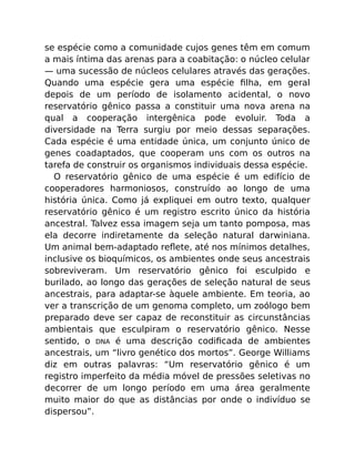 se espécie como a comunidade cujos genes têm em comum
a mais íntima das arenas para a coabitação: o núcleo celular
— uma sucessão de núcleos celulares através das gerações.
Quando uma espécie gera uma espécie ﬁlha, em geral
depois de um período de isolamento acidental, o novo
reservatório gênico passa a constituir uma nova arena na
qual a cooperação intergênica pode evoluir. Toda a
diversidade na Terra surgiu por meio dessas separações.
Cada espécie é uma entidade única, um conjunto único de
genes coadaptados, que cooperam uns com os outros na
tarefa de construir os organismos individuais dessa espécie.
O reservatório gênico de uma espécie é um edifício de
cooperadores harmoniosos, construído ao longo de uma
história única. Como já expliquei em outro texto, qualquer
reservatório gênico é um registro escrito único da história
ancestral. Talvez essa imagem seja um tanto pomposa, mas
ela decorre indiretamente da seleção natural darwiniana.
Um animal bem-adaptado reﬂete, até nos mínimos detalhes,
inclusive os bioquímicos, os ambientes onde seus ancestrais
sobreviveram. Um reservatório gênico foi esculpido e
burilado, ao longo das gerações de seleção natural de seus
ancestrais, para adaptar-se àquele ambiente. Em teoria, ao
ver a transcrição de um genoma completo, um zoólogo bem
preparado deve ser capaz de reconstituir as circunstâncias
ambientais que esculpiram o reservatório gênico. Nesse
sentido, o DNA é uma descrição codiﬁcada de ambientes
ancestrais, um “livro genético dos mortos”. George Williams
diz em outras palavras: “Um reservatório gênico é um
registro imperfeito da média móvel de pressões seletivas no
decorrer de um longo período em uma área geralmente
muito maior do que as distâncias por onde o indivíduo se
dispersou”.
 