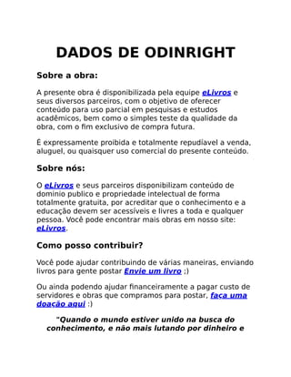 DADOS DE ODINRIGHT
Sobre a obra:
A presente obra é disponibilizada pela equipe eLivros e
seus diversos parceiros, com o objetivo de oferecer
conteúdo para uso parcial em pesquisas e estudos
acadêmicos, bem como o simples teste da qualidade da
obra, com o ﬁm exclusivo de compra futura.
É expressamente proibida e totalmente repudíavel a venda,
aluguel, ou quaisquer uso comercial do presente conteúdo.
Sobre nós:
O eLivros e seus parceiros disponibilizam conteúdo de
dominio publico e propriedade intelectual de forma
totalmente gratuita, por acreditar que o conhecimento e a
educação devem ser acessíveis e livres a toda e qualquer
pessoa. Você pode encontrar mais obras em nosso site:
eLivros.
Como posso contribuir?
Você pode ajudar contribuindo de várias maneiras, enviando
livros para gente postar Envie um livro ;)
Ou ainda podendo ajudar ﬁnanceiramente a pagar custo de
servidores e obras que compramos para postar, faça uma
doação aqui :)
"Quando o mundo estiver unido na busca do
conhecimento, e não mais lutando por dinheiro e
 