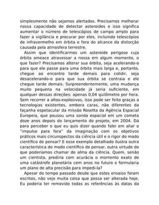 simplesmente não sejamos alertados. Precisamos melhorar
nossa capacidade de detectar asteroides e isso signiﬁca
aumentar o número de telescópios de campo amplo para
fazer a vigilância e procurar por eles, incluindo telescópios
de infravermelho em órbita e fora do alcance da distorção
causada pela atmosfera terrestre.
Assim que identiﬁcarmos um asteroide perigoso cuja
órbita ameace atravessar a nossa em algum momento, o
que fazer? Precisamos alterar sua órbita, seja acelerando-o
para que ele passe para uma órbita mais larga e, portanto,
chegue ao encontro tarde demais para colidir, seja
desacelerando-o para que sua órbita se contraia e ele
chegue tarde demais. Surpreendentemente, uma mudança
muito pequena na velocidade já seria suﬁciente, em
qualquer dessas direções: apenas 0,04 quilômetro por hora.
Sem recorrer a altos-explosivos, isso pode ser feito graças a
tecnologias existentes, embora caras, não diferentes da
façanha espetacular da missão Rosetta da Agência Espacial
Europeia, que pousou uma sonda espacial em um cometa
doze anos depois do lançamento do projeto, em 2004. Dá
para perceber o que eu quis dizer quando falei em aliar o
“impulso para fora” da imaginação com os objetivos
práticos mais circunspectos da ciência útil e o rigor do modo
cientíﬁco de pensar? E esse exemplo detalhado ilustra outra
característica do modo cientíﬁco de pensar, outra virtude do
que poderíamos chamar de alma da ciência. Quem, senão
um cientista, prediria com acurácia o momento exato de
uma catástrofe planetária cem anos no futuro e formularia
um plano de alta precisão para impedi-la?
Apesar do tempo passado desde que estes ensaios foram
escritos, não vejo muita coisa que possa ser alterada hoje.
Eu poderia ter removido todas as referências às datas da
 