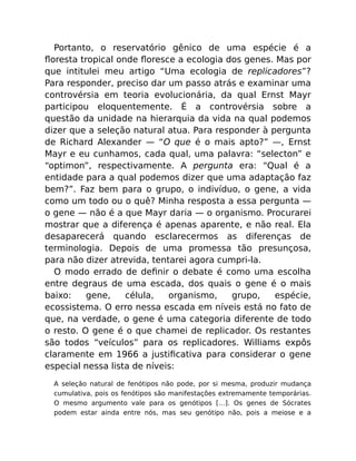 Portanto, o reservatório gênico de uma espécie é a
ﬂoresta tropical onde ﬂoresce a ecologia dos genes. Mas por
que intitulei meu artigo “Uma ecologia de replicadores”?
Para responder, preciso dar um passo atrás e examinar uma
controvérsia em teoria evolucionária, da qual Ernst Mayr
participou eloquentemente. É a controvérsia sobre a
questão da unidade na hierarquia da vida na qual podemos
dizer que a seleção natural atua. Para responder à pergunta
de Richard Alexander — “O que é o mais apto?” —, Ernst
Mayr e eu cunhamos, cada qual, uma palavra: “selecton” e
“optimon”, respectivamente. A pergunta era: “Qual é a
entidade para a qual podemos dizer que uma adaptação faz
bem?”. Faz bem para o grupo, o indivíduo, o gene, a vida
como um todo ou o quê? Minha resposta a essa pergunta —
o gene — não é a que Mayr daria — o organismo. Procurarei
mostrar que a diferença é apenas aparente, e não real. Ela
desaparecerá quando esclarecermos as diferenças de
terminologia. Depois de uma promessa tão presunçosa,
para não dizer atrevida, tentarei agora cumpri-la.
O modo errado de deﬁnir o debate é como uma escolha
entre degraus de uma escada, dos quais o gene é o mais
baixo: gene, célula, organismo, grupo, espécie,
ecossistema. O erro nessa escada em níveis está no fato de
que, na verdade, o gene é uma categoria diferente de todo
o resto. O gene é o que chamei de replicador. Os restantes
são todos “veículos” para os replicadores. Williams expôs
claramente em 1966 a justiﬁcativa para considerar o gene
especial nessa lista de níveis:
A seleção natural de fenótipos não pode, por si mesma, produzir mudança
cumulativa, pois os fenótipos são manifestações extremamente temporárias.
O mesmo argumento vale para os genótipos […]. Os genes de Sócrates
podem estar ainda entre nós, mas seu genótipo não, pois a meiose e a
 