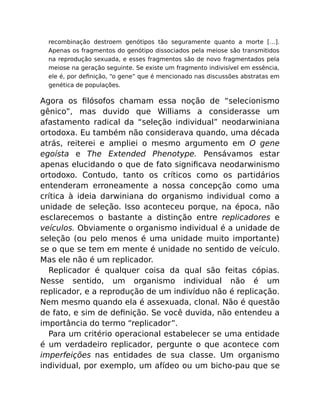 recombinação destroem genótipos tão seguramente quanto a morte […].
Apenas os fragmentos do genótipo dissociados pela meiose são transmitidos
na reprodução sexuada, e esses fragmentos são de novo fragmentados pela
meiose na geração seguinte. Se existe um fragmento indivisível em essência,
ele é, por deﬁnição, “o gene” que é mencionado nas discussões abstratas em
genética de populações.
Agora os ﬁlósofos chamam essa noção de “selecionismo
gênico”, mas duvido que Williams a considerasse um
afastamento radical da “seleção individual” neodarwiniana
ortodoxa. Eu também não considerava quando, uma década
atrás, reiterei e ampliei o mesmo argumento em O gene
egoísta e The Extended Phenotype. Pensávamos estar
apenas elucidando o que de fato signiﬁcava neodarwinismo
ortodoxo. Contudo, tanto os críticos como os partidários
entenderam erroneamente a nossa concepção como uma
crítica à ideia darwiniana do organismo individual como a
unidade de seleção. Isso aconteceu porque, na época, não
esclarecemos o bastante a distinção entre replicadores e
veículos. Obviamente o organismo individual é a unidade de
seleção (ou pelo menos é uma unidade muito importante)
se o que se tem em mente é unidade no sentido de veículo.
Mas ele não é um replicador.
Replicador é qualquer coisa da qual são feitas cópias.
Nesse sentido, um organismo individual não é um
replicador, e a reprodução de um indivíduo não é replicação.
Nem mesmo quando ela é assexuada, clonal. Não é questão
de fato, e sim de deﬁnição. Se você duvida, não entendeu a
importância do termo “replicador”.
Para um critério operacional estabelecer se uma entidade
é um verdadeiro replicador, pergunte o que acontece com
imperfeições nas entidades de sua classe. Um organismo
individual, por exemplo, um afídeo ou um bicho-pau que se
 