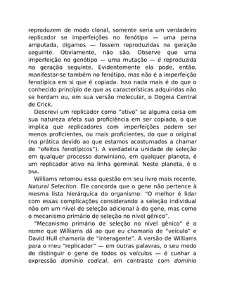reproduzem de modo clonal, somente seria um verdadeiro
replicador se imperfeições no fenótipo — uma perna
amputada, digamos — fossem reproduzidas na geração
seguinte. Obviamente, não são. Observe que uma
imperfeição no genótipo — uma mutação — é reproduzida
na geração seguinte. Evidentemente ela pode, então,
manifestar-se também no fenótipo, mas não é a imperfeição
fenotípica em si que é copiada. Isso nada mais é do que o
conhecido princípio de que as características adquiridas não
se herdam ou, em sua versão molecular, o Dogma Central
de Crick.
Descrevi um replicador como “ativo” se alguma coisa em
sua natureza afeta sua proﬁciência em ser copiado, o que
implica que replicadores com imperfeições podem ser
menos proﬁcientes, ou mais proﬁcientes, do que o original
(na prática devido ao que estamos acostumados a chamar
de “efeitos fenotípicos”). A verdadeira unidade de seleção
em qualquer processo darwiniano, em qualquer planeta, é
um replicador ativo na linha germinal. Neste planeta, é o
DNA.
Williams retomou essa questão em seu livro mais recente,
Natural Selection. Ele concorda que o gene não pertence à
mesma lista hierárquica do organismo: “O melhor é lidar
com essas complicações considerando a seleção individual
não em um nível de seleção adicional à do gene, mas como
o mecanismo primário de seleção no nível gênico”.
“Mecanismo primário de seleção no nível gênico” é o
nome que Williams dá ao que eu chamaria de “veículo” e
David Hull chamaria de “interagente”. A versão de Williams
para o meu “replicador” — em outras palavras, o seu modo
de distinguir o gene de todos os veículos — é cunhar a
expressão domínio codical, em contraste com domínio
 