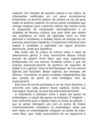 material. Um membro do domínio codical é um códice. As
informações codiﬁcadas em um gene encontram-se
ﬁrmemente no domínio codical. Os átomos no DNA do gene
estão no domínio material. Os únicos outros candidatos que
consigo imaginar para o domínio codical são memes como
os programas de computador autorreplicantes e as
unidades de herança cultural. Isso quer dizer que ambos
são candidatos ao título de replicador ativo na linha
germinal e candidatos a unidade básica de seleção em um
processo darwiniano hipotético. O organismo individual nem
sequer é candidato a replicador em algum processo
darwiniano, ainda que hipotético.
Mas ainda não ﬁz justiça às críticas sobre a ideia do
selecionismo gênico. A mais convincente dessas críticas
proveio do próprio Ernst Mayr, que usou argumentos
preﬁgurados em sua famosa investida contra o que ele
chamou provocativamente de genética de saquinho de
feijão6 e no capítulo “Unity of the Genotype” do livro Animal
Species and Evolution. Nesse capítulo, por exemplo, ele
aﬁrmou: “Considerar os genes unidades independentes não
tem sentido do ponto de vista ﬁsiológico nem do
evolucionário”.
Esse livro de escrita primorosa é um de meus favoritos, e
concordo com cada palavra desse capítulo, exceto sua
mensagem essencial, da qual discordo profundamente!
O importante é distinguir entre o papel dos genes na
embriologia e o papel dos genes na evolução. É inegável —
mas irrelevante para o debate sobre os níveis da seleção —
que os genes interagem uns com os outros de modos
inextricavelmente complexos na embriologia, ainda que
nem todos os embriologistas cheguem ao ponto de dizer,
como Mayr, que “cada característica de um organismo é
 