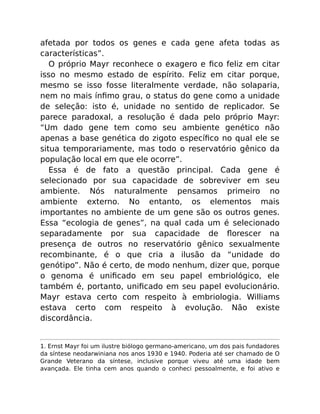 afetada por todos os genes e cada gene afeta todas as
características”.
O próprio Mayr reconhece o exagero e ﬁco feliz em citar
isso no mesmo estado de espírito. Feliz em citar porque,
mesmo se isso fosse literalmente verdade, não solaparia,
nem no mais ínﬁmo grau, o status do gene como a unidade
de seleção: isto é, unidade no sentido de replicador. Se
parece paradoxal, a resolução é dada pelo próprio Mayr:
“Um dado gene tem como seu ambiente genético não
apenas a base genética do zigoto especíﬁco no qual ele se
situa temporariamente, mas todo o reservatório gênico da
população local em que ele ocorre”.
Essa é de fato a questão principal. Cada gene é
selecionado por sua capacidade de sobreviver em seu
ambiente. Nós naturalmente pensamos primeiro no
ambiente externo. No entanto, os elementos mais
importantes no ambiente de um gene são os outros genes.
Essa “ecologia de genes”, na qual cada um é selecionado
separadamente por sua capacidade de ﬂorescer na
presença de outros no reservatório gênico sexualmente
recombinante, é o que cria a ilusão da “unidade do
genótipo”. Não é certo, de modo nenhum, dizer que, porque
o genoma é uniﬁcado em seu papel embriológico, ele
também é, portanto, uniﬁcado em seu papel evolucionário.
Mayr estava certo com respeito à embriologia. Williams
estava certo com respeito à evolução. Não existe
discordância.
1. Ernst Mayr foi um ilustre biólogo germano-americano, um dos pais fundadores
da síntese neodarwiniana nos anos 1930 e 1940. Poderia até ser chamado de O
Grande Veterano da síntese, inclusive porque viveu até uma idade bem
avançada. Ele tinha cem anos quando o conheci pessoalmente, e foi ativo e
 