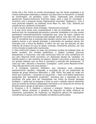 lúcido até o ﬁm. Entre as muitas homenagens que lhe foram prestadas e as
muitas publicações dedicadas a celebrar sua obra está um Festschrift, ou edição
de homenagem, do periódico Ludus Vitalis, organizado pelo renomado
geneticista hispano-americano Francisco Ayala, para o qual fui convidado a
contribuir com o presente ensaio (ligeiramente resumido). Dediquei-o, “com o
mais profundo respeito, ao professor Ernst Mayr frs, Hon. D.Sc. (Oxford) por
ocasião de seu centésimo aniversário”.
2. Ver o ensaio anterior nesta antologia, “Darwinismo universal”.
3. O que torna ainda mais surpreendente o fato de Aristóteles, que não era
nenhum tolo, ter considerado seriamente o assunto. Aristóteles é um dos muitos
pensadores extraordinariamente inteligentes que, seria de supor, poderia ter
descoberto o princípio da evolução pela seleção natural, mas não o fez. Por que
não? É concebível que a evolução pela seleção natural seja o tipo de ideia que
poderia ocorrer a um grande pensador e naturalista em qualquer século. Em
contraste com a física de Newton, é difícil ver por que ela precisou de dois
milênios de ombros em que se apoiar. Contudo, claramente precisou, por isso
minha intuição só pode estar equivocada.
4. Esse misticismo chegou ao auge nas primeiras versões da hipótese Gaia, de
James Lovelock. Em versões posteriores, o próprio Lovelock procurou
desautorizar o misticismo, mas este continuava forte em uma conferência em
que John Maynard Smith encontrou um destacado devoto da “ecologia” no
sentido político e não cientíﬁco da palavra. Alguém mencionou a teoria de que
um grande meteoro caiu na Terra e acarretou a extinção dos dinossauros. “É
claro que não”, declarou o fervoroso “ecologista”, como conta Maynard Smith;
“Gaia não permitiria uma coisa dessas.”
5. O ecologista Lawrence Slobodkin, que introduziu essa expressão,
posteriormente repudiou, indignado, a acusação de ser um proponente da
seleção de grupo (American Naturalist, v. 108, 1974). Ele pode ter razão em
achar que é possível — forçando um pouquinho — fazer uma defesa darwiniana
apropriada dos “predadores prudentes”. Acontece que a expressão foi mal
escolhida. Ela pede para ser interpretada nas linhas da Grande Tentação
Ecológica — pede que se esqueça o nível no qual a seleção natural realmente
atua no sentido de produzir adaptações individuais e se raciocine em termos do
benefício para o grupo ou até para a comunidade.
6. Provocou J. B. S. Haldane a escrever o enérgico “Defence of Beanbag
Genetics”. Nesse contexto, a genética de saquinho de feijão refere-se ao
tratamento quantitativo de mudanças na frequência gênica em populações,
considerando os genes como entidades mendelianas particuladas.
 