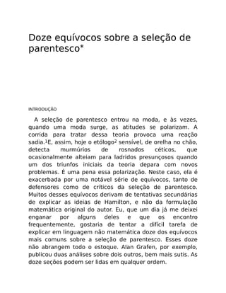 Doze equívocos sobre a seleção de
parentesco*
INTRODUÇÃO
A seleção de parentesco entrou na moda, e às vezes,
quando uma moda surge, as atitudes se polarizam. A
corrida para tratar dessa teoria provoca uma reação
sadia.1E, assim, hoje o etólogo2 sensível, de orelha no chão,
detecta murmúrios de rosnados céticos, que
ocasionalmente alteiam para ladridos presunçosos quando
um dos triunfos iniciais da teoria depara com novos
problemas. É uma pena essa polarização. Neste caso, ela é
exacerbada por uma notável série de equívocos, tanto de
defensores como de críticos da seleção de parentesco.
Muitos desses equívocos derivam de tentativas secundárias
de explicar as ideias de Hamilton, e não da formulação
matemática original do autor. Eu, que um dia já me deixei
enganar por alguns deles e que os encontro
frequentemente, gostaria de tentar a difícil tarefa de
explicar em linguagem não matemática doze dos equívocos
mais comuns sobre a seleção de parentesco. Esses doze
não abrangem todo o estoque. Alan Grafen, por exemplo,
publicou duas análises sobre dois outros, bem mais sutis. As
doze seções podem ser lidas em qualquer ordem.
 