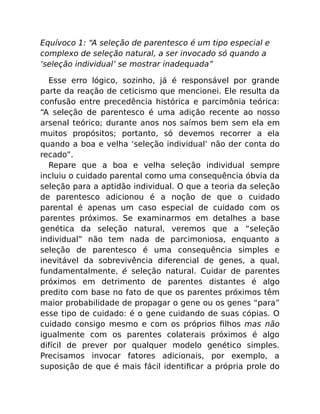 Equívoco 1: “A seleção de parentesco é um tipo especial e
complexo de seleção natural, a ser invocado só quando a
‘seleção individual’ se mostrar inadequada”
Esse erro lógico, sozinho, já é responsável por grande
parte da reação de ceticismo que mencionei. Ele resulta da
confusão entre precedência histórica e parcimônia teórica:
“A seleção de parentesco é uma adição recente ao nosso
arsenal teórico; durante anos nos saímos bem sem ela em
muitos propósitos; portanto, só devemos recorrer a ela
quando a boa e velha ‘seleção individual’ não der conta do
recado”.
Repare que a boa e velha seleção individual sempre
incluiu o cuidado parental como uma consequência óbvia da
seleção para a aptidão individual. O que a teoria da seleção
de parentesco adicionou é a noção de que o cuidado
parental é apenas um caso especial de cuidado com os
parentes próximos. Se examinarmos em detalhes a base
genética da seleção natural, veremos que a “seleção
individual” não tem nada de parcimoniosa, enquanto a
seleção de parentesco é uma consequência simples e
inevitável da sobrevivência diferencial de genes, a qual,
fundamentalmente, é seleção natural. Cuidar de parentes
próximos em detrimento de parentes distantes é algo
predito com base no fato de que os parentes próximos têm
maior probabilidade de propagar o gene ou os genes “para”
esse tipo de cuidado: é o gene cuidando de suas cópias. O
cuidado consigo mesmo e com os próprios ﬁlhos mas não
igualmente com os parentes colaterais próximos é algo
difícil de prever por qualquer modelo genético simples.
Precisamos invocar fatores adicionais, por exemplo, a
suposição de que é mais fácil identiﬁcar a própria prole do
 
