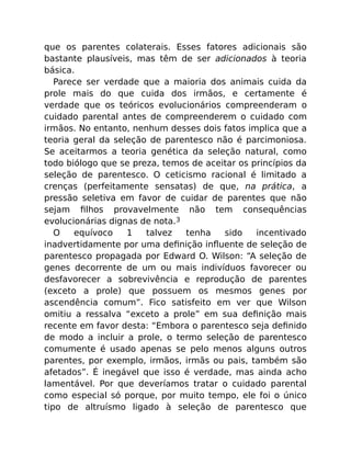que os parentes colaterais. Esses fatores adicionais são
bastante plausíveis, mas têm de ser adicionados à teoria
básica.
Parece ser verdade que a maioria dos animais cuida da
prole mais do que cuida dos irmãos, e certamente é
verdade que os teóricos evolucionários compreenderam o
cuidado parental antes de compreenderem o cuidado com
irmãos. No entanto, nenhum desses dois fatos implica que a
teoria geral da seleção de parentesco não é parcimoniosa.
Se aceitarmos a teoria genética da seleção natural, como
todo biólogo que se preza, temos de aceitar os princípios da
seleção de parentesco. O ceticismo racional é limitado a
crenças (perfeitamente sensatas) de que, na prática, a
pressão seletiva em favor de cuidar de parentes que não
sejam ﬁlhos provavelmente não tem consequências
evolucionárias dignas de nota.3
O equívoco 1 talvez tenha sido incentivado
inadvertidamente por uma deﬁnição inﬂuente de seleção de
parentesco propagada por Edward O. Wilson: “A seleção de
genes decorrente de um ou mais indivíduos favorecer ou
desfavorecer a sobrevivência e reprodução de parentes
(exceto a prole) que possuem os mesmos genes por
ascendência comum”. Fico satisfeito em ver que Wilson
omitiu a ressalva “exceto a prole” em sua deﬁnição mais
recente em favor desta: “Embora o parentesco seja deﬁnido
de modo a incluir a prole, o termo seleção de parentesco
comumente é usado apenas se pelo menos alguns outros
parentes, por exemplo, irmãos, irmãs ou pais, também são
afetados”. É inegável que isso é verdade, mas ainda acho
lamentável. Por que deveríamos tratar o cuidado parental
como especial só porque, por muito tempo, ele foi o único
tipo de altruísmo ligado à seleção de parentesco que
 