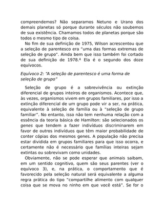 compreendemos? Não separamos Netuno e Urano dos
demais planetas só porque durante séculos não soubemos
de sua existência. Chamamos todos de planetas porque são
todos o mesmo tipo de coisa.
No ﬁm de sua deﬁnição de 1975, Wilson acrescentou que
a seleção de parentesco era “uma das formas extremas de
seleção de grupo”. Ainda bem que isso também foi cortado
de sua deﬁnição de 1978.4 Ela é o segundo dos doze
equívocos.
Equívoco 2: “A seleção de parentesco é uma forma de
seleção de grupo”
Seleção de grupo é a sobrevivência ou extinção
diferencial de grupos inteiros de organismos. Acontece que,
às vezes, organismos vivem em grupos familiares, por isso a
extinção diferencial de um grupo pode vir a ser, na prática,
equivalente à seleção de família ou à “seleção de grupo
familiar”. No entanto, isso não tem nenhuma relação com a
essência da teoria básica de Hamilton: são selecionados os
genes que tendem a fazer indivíduos discriminarem em
favor de outros indivíduos que têm maior probabilidade de
conter cópias dos mesmos genes. A população não precisa
estar dividida em grupos familiares para que isso ocorra, e
certamente não é necessário que famílias inteiras sejam
extintas ou sobrevivam como unidades.
Obviamente, não se pode esperar que animais saibam,
em um sentido cognitivo, quem são seus parentes (ver o
equívoco 3), e, na prática, o comportamento que é
favorecido pela seleção natural será equivalente a alguma
regra prática do tipo “compartilhe alimento com qualquer
coisa que se mova no ninho em que você está”. Se for o
 