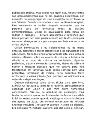 publicação original, mas decidi não fazer isso. Alguns textos
são pronunciamentos que ﬁz em ocasiões especíﬁcas, por
exemplo, na inauguração de uma exposição ou em louvor a
um falecido. Deixei-os intocados, como no discurso original.
Eles conservam o caráter daquele momento, que se
perderia caso eu removesse todas as alusões
contemporâneas. Deixei as atualizações para notas de
rodapé e epílogos — breves acréscimos e reﬂexões que
talvez possam ser lidos paralelamente aos textos principais
como um diálogo entre a pessoa que sou hoje e o autor do
artigo original.
Gillian Somerscales e eu selecionamos 41 de meus
ensaios, discursos e textos jornalísticos e os agrupamos em
oito seções. Além da ciência propriamente dita, eles incluem
minhas reﬂexões sobre os valores da ciência, a história da
ciência e o papel da ciência na sociedade, algumas
polêmicas, alguma divinação comedida, doses de sátira e
humor e tristezas pessoais que me contive para não
transformar em lamúrias. Cada seção começa com uma
perceptiva introdução de Gillian. Seria supérﬂuo fazer
acréscimos a essas introduções, portanto os adicionei em
notas de rodapé e epílogos.
Quando debatemos sobre vários títulos para este livro,
Ciência na (ou para a) alma foi o favorito, provisoriamente
escolhido por Gillian e por mim entre numerosos
concorrentes. Não sou de acreditar em presságios, mas
tenho de admitir que o que ﬁnalmente me levou a escolhê-
lo foi ter redescoberto, quando catalogava minha biblioteca
em agosto de 2016, um livrinho encantador de Michael
Shermer intitulado The Soul of Science [A alma da ciência].
Era dedicado “A Richard Dawkins, por dar alma à ciência”.
 
