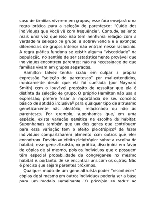 caso de famílias viverem em grupos, esse fato ensejará uma
regra prática para a seleção de parentesco: “Cuide dos
indivíduos que você vê com frequência”. Contudo, saliento
mais uma vez que isso não tem nenhuma relação com a
verdadeira seleção de grupo: a sobrevivência e a extinção
diferenciais de grupos inteiros não entram nesse raciocínio.
A regra prática funciona se existir alguma “viscosidade” na
população, no sentido de ser estatisticamente provável que
indivíduos encontrem parentes; não há necessidade de que
famílias vivam em grupos separados.
Hamilton talvez tenha razão em culpar a própria
expressão “seleção de parentesco” por mal-entendidos,
ironicamente desde que ela foi cunhada (por Maynard
Smith) com o louvável propósito de ressaltar que ela é
distinta da seleção de grupo. O próprio Hamilton não usa a
expressão; prefere frisar a importância de seu conceito
básico de aptidão inclusiva5 para qualquer tipo de altruísmo
geneticamente não aleatório, relacionado ou não ao
parentesco. Por exemplo, suponhamos que, em uma
espécie, exista variação genética na escolha de habitat.
Suponhamos também que um dos genes que contribuem
para essa variação tem o efeito pleiotrópico6 de fazer
indivíduos compartilharem alimento com outros que eles
encontram. Devido ao efeito pleiotrópico sobre a escolha de
habitat, esse gene altruísta, na prática, discrimina em favor
de cópias de si mesmo, pois os indivíduos que o possuem
têm especial probabilidade de congregar-se no mesmo
habitat e, portanto, de se encontrar uns com os outros. Não
é preciso que sejam parentes próximos.
Qualquer modo de um gene altruísta poder “reconhecer”
cópias de si mesmo em outros indivíduos poderia ser a base
para um modelo semelhante. O princípio se reduz ao
 