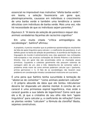 essencial no improvável mas instrutivo “efeito barba verde”:
em teoria, a seleção favoreceria um gene que,
pleiotropicamente, causasse em indivíduos o crescimento
de uma barba verde e também uma tendência a serem
altruístas com indivíduos de barba verde. Mais uma vez, não
há necessidade de que os indivíduos sejam parentes.7
Equívoco 3: “A teoria da seleção de parentesco requer dos
animais verdadeiras façanhas de raciocínio cognitivo”
Em uma muito citada “crítica antropológica da
sociobiologia”, Sahlins8 aﬁrmou:
A propósito, é preciso ressaltar que os problemas epistemológicos resultantes
da falta de apoio linguístico para calcular r, o coeﬁciente de parentesco, é um
defeito grave na teoria da seleção de parentesco. A ocorrência de frações nas
linguagens do mundo é extremamente rara; elas aparecem nas civilizações
indo-europeias e nas arcaicas civilizações do Oriente Próximo e do Extremo
Oriente, mas em geral não são encontradas entre os chamados povos
primitivos. Caçadores e coletores geralmente não possuem sistemas de
contagem além de um, dois e três. Abstenho-me de comentar sobre o
problema ainda maior de como animais poderiam calcular que r [portanto,
primos germanos] = ⅛. O fato de os sociobiólogos não levarem esse
problema em consideração introduz considerável misticismo em sua teoria.
É uma pena que Sahlins tenha sucumbido à tentação de
“abster-se de comentar” “como animais poderiam calcular”
r. O próprio absurdo da ideia que ele tentou ridicularizar
deveria ter disparado um alarme mental. A concha de um
caracol é uma primorosa espiral logarítmica, mas onde o
caracol guarda a sua tabela de logaritmos? Como será que
ele a lê, já que o cristalino do seu olho não tem “apoio
linguístico” para calcular µ, o coeﬁciente de refração? Como
as plantas verdes “calculam” a fórmula da cloroﬁla? Basta,
sejamos construtivos.
 