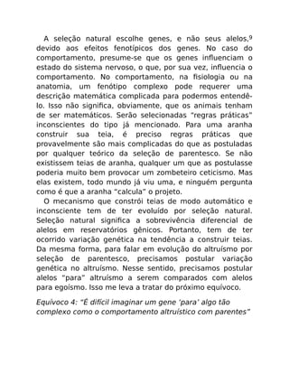 A seleção natural escolhe genes, e não seus alelos,9
devido aos efeitos fenotípicos dos genes. No caso do
comportamento, presume-se que os genes inﬂuenciam o
estado do sistema nervoso, o que, por sua vez, inﬂuencia o
comportamento. No comportamento, na ﬁsiologia ou na
anatomia, um fenótipo complexo pode requerer uma
descrição matemática complicada para podermos entendê-
lo. Isso não signiﬁca, obviamente, que os animais tenham
de ser matemáticos. Serão selecionadas “regras práticas”
inconscientes do tipo já mencionado. Para uma aranha
construir sua teia, é preciso regras práticas que
provavelmente são mais complicadas do que as postuladas
por qualquer teórico da seleção de parentesco. Se não
existissem teias de aranha, qualquer um que as postulasse
poderia muito bem provocar um zombeteiro ceticismo. Mas
elas existem, todo mundo já viu uma, e ninguém pergunta
como é que a aranha “calcula” o projeto.
O mecanismo que constrói teias de modo automático e
inconsciente tem de ter evoluído por seleção natural.
Seleção natural signiﬁca a sobrevivência diferencial de
alelos em reservatórios gênicos. Portanto, tem de ter
ocorrido variação genética na tendência a construir teias.
Da mesma forma, para falar em evolução do altruísmo por
seleção de parentesco, precisamos postular variação
genética no altruísmo. Nesse sentido, precisamos postular
alelos “para” altruísmo a serem comparados com alelos
para egoísmo. Isso me leva a tratar do próximo equívoco.
Equívoco 4: “É difícil imaginar um gene ‘para’ algo tão
complexo como o comportamento altruístico com parentes”
 