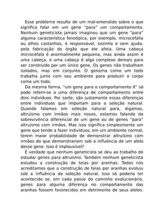 Esse problema resulta de um mal-entendido sobre o que
signiﬁca falar em um gene “para” um comportamento.
Nenhum geneticista jamais imaginou que um gene “para”
alguma característica fenotípica, por exemplo, microcefalia
ou olhos castanhos, é responsável, sozinho e sem ajuda,
pela fabricação do órgão que ele afeta. Uma cabeça
microcéfala é anormalmente pequena, mas ainda assim é
uma cabeça, e uma cabeça é algo complexo demais para
ser construído por um único gene. Os genes não trabalham
isolados, mas em conjunto. O genoma como um todo
trabalha junto com seu ambiente para produzir o corpo
como um todo.
Da mesma forma, “um gene para o comportamento X” só
pode referir-se a uma diferença de comportamento entre
dois indivíduos. Por sorte, são justamente essas diferenças
entre indivíduos que importam para a seleção natural.
Quando falamos em seleção natural para, digamos,
altruísmo com irmãos mais novos, estamos falando da
sobrevivência diferencial de um gene ou de genes “para”
altruísmo com irmãos. Mas isso signiﬁca simplesmente um
gene que tende a fazer indivíduos, em um ambiente normal,
terem maior probabilidade de demonstrar altruísmo com
irmãos do que demonstrariam sob a inﬂuência de um alelo
desse gene. Isso é implausível?
É verdade que nenhum geneticista se deu ao trabalho de
estudar genes para altruísmo. Também nenhum geneticista
estudou a construção de teias por aranhas. Todos nós
acreditamos que a construção de teias por aranhas evoluiu
sob a inﬂuência da seleção natural. Isso só poderia ter
acontecido se, em cada passo do caminho evolucionário,
genes para alguma diferença no comportamento das
aranhas fossem favorecidos em detrimento de seus alelos.
 