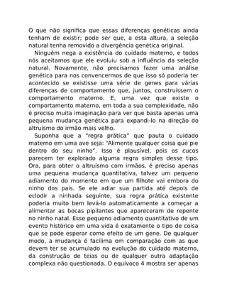 O que não signiﬁca que essas diferenças genéticas ainda
tenham de existir; pode ser que, a esta altura, a seleção
natural tenha removido a divergência genética original.
Ninguém nega a existência do cuidado materno, e todos
nós aceitamos que ele evoluiu sob a inﬂuência da seleção
natural. Novamente, não precisamos fazer uma análise
genética para nos convencermos de que isso só poderia ter
acontecido se existisse uma série de genes para várias
diferenças de comportamento que, juntos, construíssem o
comportamento materno. E, uma vez que existe o
comportamento materno, em toda a sua complexidade, não
é preciso muita imaginação para ver que basta apenas uma
pequena mudança genética para expandi-lo na direção do
altruísmo do irmão mais velho.
Suponha que a “regra prática” que pauta o cuidado
materno em uma ave seja: “Alimente qualquer coisa que pie
dentro do seu ninho”. Isso é plausível, pois os cucos
parecem ter explorado alguma regra simples desse tipo.
Ora, para obter o altruísmo com irmãos, é preciso apenas
uma pequena mudança quantitativa, talvez um pequeno
adiamento do momento em que um ﬁlhote vai embora do
ninho dos pais. Se ele adiar sua partida até depois de
eclodir a ninhada seguinte, sua regra prática existente
poderia muito bem levá-lo automaticamente a começar a
alimentar as bocas pipilantes que apareceram de repente
no ninho natal. Esse pequeno adiamento quantitativo de um
evento histórico em uma vida é exatamente o tipo de coisa
que se pode esperar como efeito de um gene. De qualquer
modo, a mudança é facílima em comparação com as que
devem ter se acumulado na evolução do cuidado materno,
da construção de teias ou de qualquer outra adaptação
complexa não questionada. O equívoco 4 mostra ser apenas
 