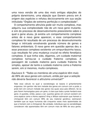 uma nova versão de uma das mais antigas objeções do
próprio darwinismo, uma objeção que Darwin previu em A
origem das espécies e refutou decisivamente em sua seção
intitulada “Órgãos de extrema perfeição e complexidade”.
O comportamento altruísta pode ser muito complexo, mas
adquiriu sua complexidade não de um novo gene mutante,
e sim do processo de desenvolvimento preexistente sobre o
qual o gene atuou. Já existia um comportamento complexo
antes de o novo gene aparecer, e esse comportamento
complexo foi resultado de um processo de desenvolvimento
longo e intricado envolvendo grande número de genes e
fatores ambientais. O novo gene em questão apenas deu a
esse processo complexo existente um empurrãozinho tosco,
cujo resultado foi uma mudança crucial no efeito fenotípico
complexo. O que tinha sido, digamos, um cuidado maternal
complexo tornou-se o cuidado fraterno complexo. A
passagem de cuidado materno para cuidado fraterno foi
simples, apesar de tanto o cuidado materno como o fraterno
serem, em si mesmos, muito complexos.
Equívoco 5: “Todos os membros de uma espécie têm mais
de 99% de seus genes em comum, então por que a seleção
não deveria favorecer o altruísmo universal?”
Todo esse cálculo no qual a sociobiologia se baseia é gritantemente
enganoso. Um genitor não tem metade dos genes em comum com a prole; a
prole tem em comum metade dos genes nos quais seus pais diferem. Se os
pais forem homozigotos para um gene, é claro que toda a prole herdará esse
gene. A questão, então, passa a ser: quantos genes em comum existem em
uma espécie como o Homo sapiens? King e Wilson estimaram que homem e
chimpanzé têm em comum 99% de seu material genético; estimaram
também que as raças humanas são cinquenta vezes mais aparentadas do
que o homem com o chimpanzé. Na verdade, indivíduos que os sociobiólogos
consideram não aparentados têm em comum mais de 99% de seus genes.
 