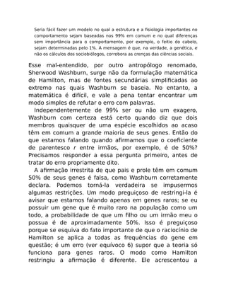 Seria fácil fazer um modelo no qual a estrutura e a ﬁsiologia importantes no
comportamento sejam baseadas nos 99% em comum e no qual diferenças
sem importância para o comportamento, por exemplo, o feitio do cabelo,
sejam determinadas pelo 1%. A mensagem é que, na verdade, a genética, e
não os cálculos dos sociobiólogos, corrobora as crenças das ciências sociais.
Esse mal-entendido, por outro antropólogo renomado,
Sherwood Washburn, surge não da formulação matemática
de Hamilton, mas de fontes secundárias simpliﬁcadas ao
extremo nas quais Washburn se baseia. No entanto, a
matemática é difícil, e vale a pena tentar encontrar um
modo simples de refutar o erro com palavras.
Independentemente de 99% ser ou não um exagero,
Washburn com certeza está certo quando diz que dois
membros quaisquer de uma espécie escolhidos ao acaso
têm em comum a grande maioria de seus genes. Então do
que estamos falando quando aﬁrmamos que o coeﬁciente
de parentesco r entre irmãos, por exemplo, é de 50%?
Precisamos responder a essa pergunta primeiro, antes de
tratar do erro propriamente dito.
A aﬁrmação irrestrita de que pais e prole têm em comum
50% de seus genes é falsa, como Washburn corretamente
declara. Podemos torná-la verdadeira se impusermos
algumas restrições. Um modo preguiçoso de restringi-la é
avisar que estamos falando apenas em genes raros; se eu
possuir um gene que é muito raro na população como um
todo, a probabilidade de que um ﬁlho ou um irmão meu o
possua é de aproximadamente 50%. Isso é preguiçoso
porque se esquiva do fato importante de que o raciocínio de
Hamilton se aplica a todas as frequências do gene em
questão; é um erro (ver equívoco 6) supor que a teoria só
funciona para genes raros. O modo como Hamilton
restringiu a aﬁrmação é diferente. Ele acrescentou a
 