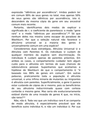 expressão “idênticos por ascendência”. Irmãos podem ter
em comum 99% de seus genes no total, mas apenas 50%
de seus genes são idênticos por ascendência, isto é,
descendem da mesma cópia do gene em seu ancestral
comum mais recente.
Portanto, identiﬁcamos dois modos de explicar o
signiﬁcado de r, o coeﬁciente de parentesco: o modo “gene
raro” e o modo “idênticos por ascendência”.10 Só que
nenhum deles nos mostra como escapar do paradoxo de
Washburn. Por que a seleção natural não favorece o
altruísmo universal se a maioria dos genes é
universalmente comum em uma espécie?
Consideremos duas estratégias, Altruísta Universal U e
Altruísta com Parentes K. Os indivíduos U cuidam de
qualquer membro da espécie sem discriminação. Os
indivíduos K cuidam apenas de parentes próximos. Em
ambos os casos, o comportamento cuidador tem algum
custo para o altruísta em termos de suas chances de
sobrevivência pessoal. Suponhamos que aceitamos a
hipótese de Washburn de que o comportamento U “é
baseado nos 99% de genes em comum”. Em outras
palavras, praticamente toda a população é altruísta
universal, e uma ínﬁma minoria de mutantes ou imigrantes
é altruísta com parentes. Superﬁcialmente, o gene U parece
estar cuidando de cópias de si mesmo, pois os beneﬁciários
de seu altruísmo indiscriminado quase com certeza
conterão o mesmo gene. Mas seria ele evolucionariamente
estável diante de uma invasão de genes K que, no início,
são raros?11
Não, não é. Toda vez que um indivíduo raro K se comporta
de modo altruísta, é especialmente provável que ele
beneﬁcie outro indivíduo K, e não um indivíduo U. Por sua
 