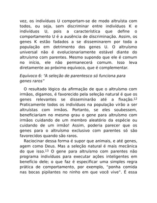 vez, os indivíduos U comportam-se de modo altruísta com
todos, ou seja, sem discriminar entre indivíduos K e
indivíduos U, pois a característica que deﬁne o
comportamento U é a ausência de discriminação. Assim, os
genes K estão fadados a se disseminarem por toda a
população em detrimento dos genes U. O altruísmo
universal não é evolucionariamente estável diante do
altruísmo com parentes. Mesmo supondo que ele é comum
no início, ele não permanecerá comum. Isso leva
diretamente ao próximo equívoco, que é complementar.
Equívoco 6: “A seleção de parentesco só funciona para
genes raros”
O resultado lógico da aﬁrmação de que o altruísmo com
irmãos, digamos, é favorecido pela seleção natural é que os
genes relevantes se disseminarão até a ﬁxação.12
Praticamente todos os indivíduos na população virão a ser
altruístas com irmãos. Portanto, se eles soubessem,
beneﬁciariam no mesmo grau o gene para altruísmo com
irmãos cuidando de um membro aleatório da espécie ou
cuidando de um irmão! Assim, poderia parecer que os
genes para o altruísmo exclusivo com parentes só são
favorecidos quando são raros.
Raciocinar dessa forma é supor que animais, e até genes,
agem como Deus. Mas a seleção natural é mais mecânica
do que isso.13 O gene para altruísmo com parentes não
programa indivíduos para executar ações inteligentes em
benefício dele; o que faz é especiﬁcar uma simples regra
prática de comportamento, por exemplo, “ponha comida
nas bocas pipilantes no ninho em que você vive”. É essa
 
