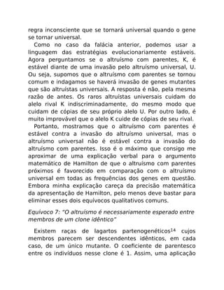 regra inconsciente que se tornará universal quando o gene
se tornar universal.
Como no caso da falácia anterior, podemos usar a
linguagem das estratégias evolucionariamente estáveis.
Agora perguntamos se o altruísmo com parentes, K, é
estável diante de uma invasão pelo altruísmo universal, U.
Ou seja, supomos que o altruísmo com parentes se tornou
comum e indagamos se haverá invasão de genes mutantes
que são altruístas universais. A resposta é não, pela mesma
razão de antes. Os raros altruístas universais cuidam do
alelo rival K indiscriminadamente, do mesmo modo que
cuidam de cópias de seu próprio alelo U. Por outro lado, é
muito improvável que o alelo K cuide de cópias de seu rival.
Portanto, mostramos que o altruísmo com parentes é
estável contra a invasão do altruísmo universal, mas o
altruísmo universal não é estável contra a invasão do
altruísmo com parentes. Isso é o máximo que consigo me
aproximar de uma explicação verbal para o argumento
matemático de Hamilton de que o altruísmo com parentes
próximos é favorecido em comparação com o altruísmo
universal em todas as frequências dos genes em questão.
Embora minha explicação careça da precisão matemática
da apresentação de Hamilton, pelo menos deve bastar para
eliminar esses dois equívocos qualitativos comuns.
Equívoco 7: “O altruísmo é necessariamente esperado entre
membros de um clone idêntico”
Existem raças de lagartos partenogenéticos14 cujos
membros parecem ser descendentes idênticos, em cada
caso, de um único mutante. O coeﬁciente de parentesco
entre os indivíduos nesse clone é 1. Assim, uma aplicação
 