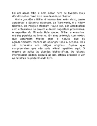 Foi um acaso feliz, e nem Gillian nem eu tivemos mais
dúvidas sobre como este livro deveria se chamar.
Minha gratidão a Gillian é imensurável. Além disso, quero
agradecer a Susanna Wadeson, da Transworld, e a Hilary
Redmon, da Penguin Random House USA, por acreditarem
com entusiasmo no projeto e darem sugestões proveitosas.
A expertise de Miranda Hale ajudou Gillian a encontrar
ensaios perdidos na internet. Em uma antologia com textos
que abrangem muitos anos é natural que os
agradecimentos tenham de abranger todo o período. Eles
são expressos nos artigos originais. Espero que
compreendam que não seria viável repeti-los aqui. O
mesmo se aplica às citações bibliográﬁcas. Os leitores
interessados podem procurá-las nos artigos originais e ver
os detalhes na parte ﬁnal do livro.
 