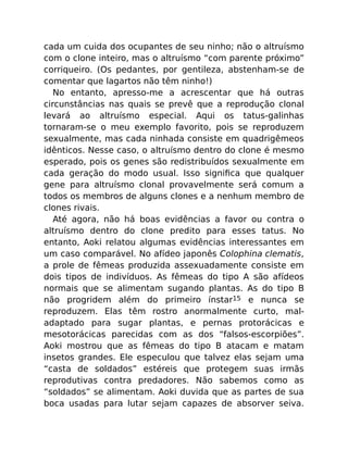 cada um cuida dos ocupantes de seu ninho; não o altruísmo
com o clone inteiro, mas o altruísmo “com parente próximo”
corriqueiro. (Os pedantes, por gentileza, abstenham-se de
comentar que lagartos não têm ninho!)
No entanto, apresso-me a acrescentar que há outras
circunstâncias nas quais se prevê que a reprodução clonal
levará ao altruísmo especial. Aqui os tatus-galinhas
tornaram-se o meu exemplo favorito, pois se reproduzem
sexualmente, mas cada ninhada consiste em quadrigêmeos
idênticos. Nesse caso, o altruísmo dentro do clone é mesmo
esperado, pois os genes são redistribuídos sexualmente em
cada geração do modo usual. Isso signiﬁca que qualquer
gene para altruísmo clonal provavelmente será comum a
todos os membros de alguns clones e a nenhum membro de
clones rivais.
Até agora, não há boas evidências a favor ou contra o
altruísmo dentro do clone predito para esses tatus. No
entanto, Aoki relatou algumas evidências interessantes em
um caso comparável. No afídeo japonês Colophina clematis,
a prole de fêmeas produzida assexuadamente consiste em
dois tipos de indivíduos. As fêmeas do tipo A são afídeos
normais que se alimentam sugando plantas. As do tipo B
não progridem além do primeiro ínstar15 e nunca se
reproduzem. Elas têm rostro anormalmente curto, mal-
adaptado para sugar plantas, e pernas protorácicas e
mesotorácicas parecidas com as dos “falsos-escorpiões”.
Aoki mostrou que as fêmeas do tipo B atacam e matam
insetos grandes. Ele especulou que talvez elas sejam uma
“casta de soldados” estéreis que protegem suas irmãs
reprodutivas contra predadores. Não sabemos como as
“soldados” se alimentam. Aoki duvida que as partes de sua
boca usadas para lutar sejam capazes de absorver seiva.
 