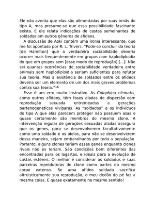Ele não aventa que elas são alimentadas por suas irmãs do
tipo A, mas presume-se que essa possibilidade fascinante
exista. E ele relata indicações de castas semelhantes de
soldados em outros gêneros de afídeos.
A discussão de Aoki contém uma ironia interessante, que
me foi apontada por R. L. Trivers. “Pode-se concluir da teoria
[de Hamilton] que a verdadeira sociabilidade deveria
ocorrer mais frequentemente em grupos com haplodiploidia
do que em grupos sem [esse modo de reprodução] […]. Não
sei quantas ocorrências de sociabilidade verdadeira entre
animais sem haplodiploidia seriam suﬁcientes para refutar
sua teoria. Mas a existência de soldados entre os afídeos
deveria ser um elemento de um dos mais graves problemas
contra sua teoria.”16
Esse é um erro muito instrutivo. As Colophina clematis,
como outros afídeos, têm fases aladas de dispersão com
reprodução sexuada entremeadas a gerações
partenogenéticas vivíparas. As “soldados” e os indivíduos
do tipo A que elas parecem proteger não possuem asas e
quase certamente são membros do mesmo clone. A
intervenção regular de gerações sexuadas aladas assegura
que os genes, para se desenvolverem facultativamente
como uma soldado e os alelos, para não se desenvolverem
dessa maneira, sejam embaralhados por toda a população.
Portanto, alguns clones teriam esses genes enquanto clones
rivais não os teriam. São condições bem diferentes das
encontradas para os lagartos, e ideais para a evolução de
castas estéreis. O melhor é considerar as soldados e suas
parceiras reprodutoras do clone como partes do mesmo
corpo extenso. Se uma afídeo soldado sacriﬁca
altruisticamente sua reprodução, o meu dedão do pé faz a
mesma coisa. E quase exatamente no mesmo sentido!
 