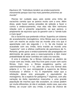 Equívoco 10: “Indivíduos tendem ao endocruzamento
meramente porque isso traz mais parentes próximos ao
mundo”
Preciso ter cuidado aqui, pois existe uma linha de
raciocínio correta que se parece muito com o erro. Além
disso, pode haver outras pressões de seleção a favor e
contra o endocruzamento, mas elas não têm nenhuma
relação com o presente argumento: ao que parece, o
proponente do equívoco quis se garantir com o “sendo tudo
o mais igual”.
Eis o raciocínio que pretendo criticar. Suponha um sistema
de acasalamento monogâmico. Uma fêmea que se acasala
com um macho ao acaso traz ao mundo uma cria que é
aparentada com ela segundo r = ½. Se ela tivesse se
acasalado com seu irmão, teria trazido ao mundo uma
“supercria” com o efetivo coeﬁciente de parentesco de ¾.
Portanto, genes para o endocruzamento são propagados em
detrimento de genes para o exocruzamento e têm maior
probabilidade de estar contidos em cada cria nascida.
O erro é simples. Se a fêmea individual se abstém de
cruzar com seu irmão, este ﬁca livre para cruzar com outra
fêmea. Com isso, a fêmea exogâmica ganha um
sobrinho/sobrinha (r = ¼), além de uma cria normal dela
própria (r = ½), que corresponde à supercria da fêmea
incestuosa (r efetivo = ¾). É importante notar que a
refutação desse erro pressupõe o equivalente da
monogamia. Se a espécie for polígama,17 digamos, com alta
variação do êxito reprodutivo masculino e uma grande
população de machos que não acasalam, as coisas podem
ser muito diferentes. Já não é verdade, neste caso, que uma
fêmea, ao cruzar com seu irmão, o priva da chance de
 