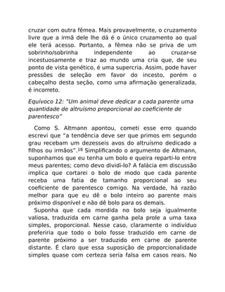 cruzar com outra fêmea. Mais provavelmente, o cruzamento
livre que a irmã dele lhe dá é o único cruzamento ao qual
ele terá acesso. Portanto, a fêmea não se priva de um
sobrinho/sobrinha independente ao cruzar-se
incestuosamente e traz ao mundo uma cria que, de seu
ponto de vista genético, é uma supercria. Assim, pode haver
pressões de seleção em favor do incesto, porém o
cabeçalho desta seção, como uma aﬁrmação generalizada,
é incorreto.
Equívoco 12: “Um animal deve dedicar a cada parente uma
quantidade de altruísmo proporcional ao coeﬁciente de
parentesco”
Como S. Altmann apontou, cometi esse erro quando
escrevi que “a tendência deve ser que primos em segundo
grau recebam um dezesseis avos do altruísmo dedicado a
ﬁlhos ou irmãos”.18 Simpliﬁcando o argumento de Altmann,
suponhamos que eu tenha um bolo e queira reparti-lo entre
meus parentes; como devo dividi-lo? A falácia em discussão
implica que cortarei o bolo de modo que cada parente
receba uma fatia de tamanho proporcional ao seu
coeﬁciente de parentesco comigo. Na verdade, há razão
melhor para que eu dê o bolo inteiro ao parente mais
próximo disponível e não dê bolo para os demais.
Suponha que cada mordida no bolo seja igualmente
valiosa, traduzida em carne ganha pela prole a uma taxa
simples, proporcional. Nesse caso, claramente o indivíduo
preferiria que todo o bolo fosse traduzido em carne de
parente próximo a ser traduzido em carne de parente
distante. É claro que essa suposição de proporcionalidade
simples quase com certeza seria falsa em casos reais. No
 