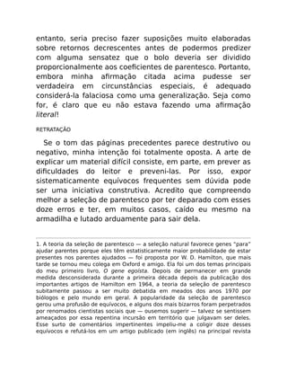 entanto, seria preciso fazer suposições muito elaboradas
sobre retornos decrescentes antes de podermos predizer
com alguma sensatez que o bolo deveria ser dividido
proporcionalmente aos coeﬁcientes de parentesco. Portanto,
embora minha aﬁrmação citada acima pudesse ser
verdadeira em circunstâncias especiais, é adequado
considerá-la falaciosa como uma generalização. Seja como
for, é claro que eu não estava fazendo uma aﬁrmação
literal!
RETRATAÇÃO
Se o tom das páginas precedentes parece destrutivo ou
negativo, minha intenção foi totalmente oposta. A arte de
explicar um material difícil consiste, em parte, em prever as
diﬁculdades do leitor e preveni-las. Por isso, expor
sistematicamente equívocos frequentes sem dúvida pode
ser uma iniciativa construtiva. Acredito que compreendo
melhor a seleção de parentesco por ter deparado com esses
doze erros e ter, em muitos casos, caído eu mesmo na
armadilha e lutado arduamente para sair dela.
1. A teoria da seleção de parentesco — a seleção natural favorece genes “para”
ajudar parentes porque eles têm estatisticamente maior probabilidade de estar
presentes nos parentes ajudados — foi proposta por W. D. Hamilton, que mais
tarde se tornou meu colega em Oxford e amigo. Ela foi um dos temas principais
do meu primeiro livro, O gene egoísta. Depois de permanecer em grande
medida desconsiderada durante a primeira década depois da publicação dos
importantes artigos de Hamilton em 1964, a teoria da seleção de parentesco
subitamente passou a ser muito debatida em meados dos anos 1970 por
biólogos e pelo mundo em geral. A popularidade da seleção de parentesco
gerou uma profusão de equívocos, e alguns dos mais bizarros foram perpetrados
por renomados cientistas sociais que — ousemos sugerir — talvez se sentissem
ameaçados por essa repentina incursão em território que julgavam ser deles.
Esse surto de comentários impertinentes impeliu-me a coligir doze desses
equívocos e refutá-los em um artigo publicado (em inglês) na principal revista
 