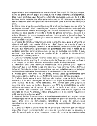 especializada em comportamento animal alemã, Zeitschrift für Tierpsychologie.
Como de praxe em um paper cientíﬁco, havia muitas referências bibliográﬁcas.
Elas foram omitidas aqui. Também cortei três equívocos, números 8, 9 e 11.
Embora sejam importantes, eles tratam de aspectos técnicos que só poderiam
ser esclarecidos com uma profusão de informações para as quais não há espaço
aqui.
2. Hoje o meu grau de conscientização está a tal ponto elevado que eu diria “a
etologista sensível”. Não “o/a etologista”, que soa indesejavelmente desajeitado
aos meus ouvidos. Preﬁro a convenção pela qual os autores indicam um respeito
cortês pelo sexo oposto preferindo a ﬂexão de gênero apropriada. Etologia é o
estudo biológico do comportamento animal. Hoje eu poderia também dizer “a
sociobióloga sensível”, “a ecologista comportamental sensível” ou “a psicóloga
evolucionista sensível”.
3. A “regra de Hamilton” resume bem essa teoria. Um gene para o altruísmo se
disseminará pelo reservatório gênico se r B>C, isto é, se o custo C para o
altruísta for superado pelo benefício B para o beneﬁciário multiplicado por uma
fração r que representa a proximidade do parentesco entre eles. A razão de os
cuidados parentais serem mais comuns do que os cuidados com irmãos é que,
embora r seja igual em ambas as relações (0,5), na prática os termos B e C
favorecem o cuidado parental.
4. Lamentavelmente, Wilson reverteu esses dois avanços em publicações mais
recentes, incluindo seu livro A conquista social da Terra, de modo que me levam
a supor que, na verdade, ele nunca entendeu a seleção de parentesco.
5. Hamilton deu uma deﬁnição matemática mais precisa para “aptidão
inclusiva” que é um tanto longa em palavras, mas aprovou minha deﬁnição
informal: “Aptidão inclusiva é a quantidade que um indivíduo parece maximizar
quando o que realmente é maximizado é a sobrevivência de seus genes”.
6. Muitos genes têm mais de um efeito, muitas vezes aparentemente sem
relação uns com os outros, e esse fenômeno é conhecido como pleiotropia.
7. O efeito barba verde é uma hipótese não realista, uma parábola. O que é
realista — e esta é a mensagem da parábola — é que o parentesco atua como
uma espécie de barba verde estatística. Um animal com uma propensão
genética para cuidar de irmãos, digamos, tem 50% de probabilidade de estar
cuidando de cópias de si mesmo. A condição de irmão é um rótulo, como a
barba verde. Não supomos que animais tenham uma noção cognitiva da
condição de irmão. Na prática, o rótulo provavelmente é algo como “aquele que
está no mesmo ninho que você”.
8. Marshall Sahlins é um renomado antropólogo norte-americano. Alguns outros
antropólogos deram-se ao trabalho de aprender um pouco de biologia. Para ser
justo, creio que eu demonstraria ignorância e falta de compreensão
semelhantes se me aventurasse no campo da antropologia. Mas não me
aventuro.
9. “Alelos” são formas alternativas de um gene que competem por um “lócus”
especíﬁco em um cromossomo. Em seres que se reproduzem por via sexuada, a
seleção natural pode ser vista como uma competição por esse lócus entre alelos
 