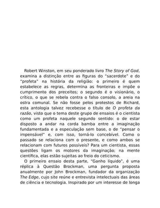 Robert Winston, em seu ponderado livro The Story of God,
examina a distinção entre as ﬁguras do “sacerdote” e do
“profeta” na história da religião: o primeiro é quem
estabelece as regras, determina as fronteiras e impõe o
cumprimento dos preceitos; o segundo é o visionário, o
crítico, o que se rebela contra o falso consolo, a areia na
ostra comunal. Se não fosse pelos protestos de Richard,
esta antologia talvez recebesse o título de O profeta da
razão, visto que o tema deste grupo de ensaios é o cientista
como um profeta naquele segundo sentido: o de estar
disposto a andar na corda bamba entre a imaginação
fundamentada e a especulação sem base, o de “pensar o
impensável” e, com isso, torná-lo concebível. Como o
passado se relaciona com o presente, e como ambos se
relacionam com futuros possíveis? Para um cientista, essas
questões ligam os motores da imaginação; na mente
cientíﬁca, elas estão sujeitas ao freio do ceticismo.
O primeiro ensaio desta parte, “Ganho líquido”, é uma
réplica à Questão Brockman, uma pergunta proposta
anualmente por John Brockman, fundador da organização
The Edge, cujo site reúne e entrevista intelectuais das áreas
de ciência e tecnologia. Inspirado por um interesse de longa
 