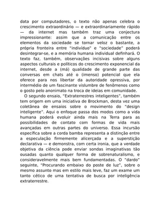 data por computadores, o texto não apenas celebra o
crescimento extraordinário — e extraordinariamente rápido
— da internet mas também traz uma conjectura
impressionante: assim que a comunicação entre os
elementos da sociedade se tornar veloz o bastante, a
própria fronteira entre “indivíduo” e “sociedade” poderá
desintegrar-se, e a memória humana individual deﬁnhará. O
texto faz, também, observações incisivas sobre alguns
aspectos culturais e políticos do crescimento exponencial da
internet, desde a (má) qualidade de grande parte das
conversas em chats até o (imenso) potencial que ela
oferece para nos libertar da autoridade opressiva, por
intermédio de um fascinante vislumbre de fenômenos como
o gosto pelo anonimato na troca de ideias em comunidade.
O segundo ensaio, “Extraterrestres inteligentes”, também
tem origem em uma iniciativa de Brockman, desta vez uma
coletânea de ensaios sobre o movimento do “design
inteligente”. Aqui o enfoque passa dos modos como a vida
humana poderá evoluir ainda mais na Terra para as
possibilidades de contato com formas de vida mais
avançadas em outras partes do universo. Essa incursão
especíﬁca sobre a corda bamba representa a distinção entre
a especulação ﬁrmemente alicerçada e a superstição
declarativa — e demonstra, com certa ironia, que a verdade
objetiva da ciência pode enviar sondas imaginativas tão
ousadas quanto qualquer forma de sobrenaturalismo, e
consideravelmente mais bem fundamentadas. O “dardo”
seguinte, “Procurando embaixo do poste de luz”, sobre o
mesmo assunto mas em estilo mais leve, faz um exame um
tanto cético de uma tentativa de busca por inteligência
extraterrestre.
 