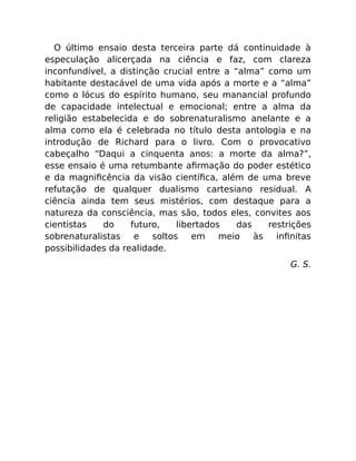 O último ensaio desta terceira parte dá continuidade à
especulação alicerçada na ciência e faz, com clareza
inconfundível, a distinção crucial entre a “alma” como um
habitante destacável de uma vida após a morte e a “alma”
como o lócus do espírito humano, seu manancial profundo
de capacidade intelectual e emocional; entre a alma da
religião estabelecida e do sobrenaturalismo anelante e a
alma como ela é celebrada no título desta antologia e na
introdução de Richard para o livro. Com o provocativo
cabeçalho “Daqui a cinquenta anos: a morte da alma?”,
esse ensaio é uma retumbante aﬁrmação do poder estético
e da magniﬁcência da visão cientíﬁca, além de uma breve
refutação de qualquer dualismo cartesiano residual. A
ciência ainda tem seus mistérios, com destaque para a
natureza da consciência, mas são, todos eles, convites aos
cientistas do futuro, libertados das restrições
sobrenaturalistas e soltos em meio às inﬁnitas
possibilidades da realidade.
G. S.
 