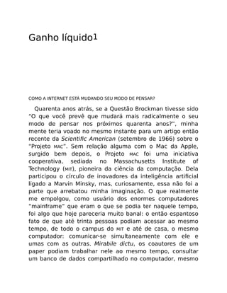 Ganho líquido1
COMO A INTERNET ESTÁ MUDANDO SEU MODO DE PENSAR?
Quarenta anos atrás, se a Questão Brockman tivesse sido
“O que você prevê que mudará mais radicalmente o seu
modo de pensar nos próximos quarenta anos?”, minha
mente teria voado no mesmo instante para um artigo então
recente da Scientiﬁc American (setembro de 1966) sobre o
“Projeto MAC”. Sem relação alguma com o Mac da Apple,
surgido bem depois, o Projeto MAC foi uma iniciativa
cooperativa, sediada no Massachusetts Institute of
Technology (MIT), pioneira da ciência da computação. Dela
participou o círculo de inovadores da inteligência artiﬁcial
ligado a Marvin Minsky, mas, curiosamente, essa não foi a
parte que arrebatou minha imaginação. O que realmente
me empolgou, como usuário dos enormes computadores
“mainframe” que eram o que se podia ter naquele tempo,
foi algo que hoje pareceria muito banal: o então espantoso
fato de que até trinta pessoas podiam acessar ao mesmo
tempo, de todo o campus do MIT e até de casa, o mesmo
computador: comunicar-se simultaneamente com ele e
umas com as outras. Mirabile dictu, os coautores de um
paper podiam trabalhar nele ao mesmo tempo, consultar
um banco de dados compartilhado no computador, mesmo
 