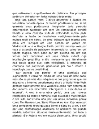 que estivessem a quilômetros de distância. Em princípio,
poderiam até estar em lados opostos do planeta.
Hoje isso parece reles. É difícil descrever o quanto era
futurístico naquela época. O mundo pós-Berners-Lee, se há
quarenta anos pudéssemos imaginá-lo, teria parecido
estarrecedor. Qualquer um com um computador portátil
barato e uma conexão wi-ﬁ de velocidade média pode
desfrutar a ilusão de ricochetear vertiginosamente pelo
mundo todo em cores, de uma webcam que mostra uma
praia em Portugal até uma partida de xadrez em
Vladivostok — e o Google Earth permite mesmo voar por
toda a extensão da paisagem intermediária, como em um
tapete mágico. Você pode dar um pulinho em um pub
virtual para conversar, em uma cidade virtual cuja
localização geográﬁca é tão irrelevante que literalmente
não existe (pena que, com frequência, a estultícia do
conteúdo das conversas pontuadas por “LOL” insulte a
tecnologia que as possibilita).
“Dar pérolas aos porcos” é uma expressão que
superestima a conversa média de uma sala de bate-papo,
mas são as pérolas das máquinas e dos programas que me
inspiram: a internet propriamente dita e a World Wide Web,
deﬁnida sucintamente pela Wikipedia como “um sistema de
documentos em hipermídia interligados e executados na
internet”. A web é uma obra genial, uma das maiores
realizações da espécie humana, cuja qualidade mais notável
é ter sido construída não por um único indivíduo genial
como Tim Berners-Lee, Steve Wozniak ou Alan Kay, nem por
uma companhia hierarquizada como a Sony ou a IBM, e sim
por uma confederação anárquica de unidades em grande
medida anônimas, situadas (irrelevantemente) por todo o
planeta. É o Projeto MAC em escala gigantesca. Uma escala
 