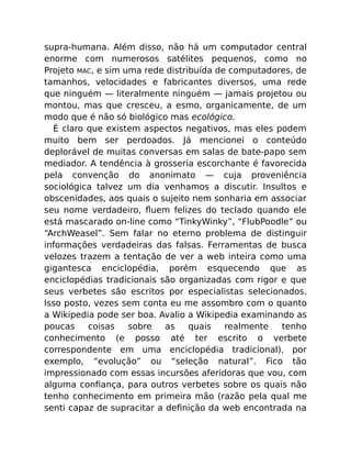 supra-humana. Além disso, não há um computador central
enorme com numerosos satélites pequenos, como no
Projeto MAC, e sim uma rede distribuída de computadores, de
tamanhos, velocidades e fabricantes diversos, uma rede
que ninguém — literalmente ninguém — jamais projetou ou
montou, mas que cresceu, a esmo, organicamente, de um
modo que é não só biológico mas ecológico.
É claro que existem aspectos negativos, mas eles podem
muito bem ser perdoados. Já mencionei o conteúdo
deplorável de muitas conversas em salas de bate-papo sem
mediador. A tendência à grosseria escorchante é favorecida
pela convenção do anonimato — cuja proveniência
sociológica talvez um dia venhamos a discutir. Insultos e
obscenidades, aos quais o sujeito nem sonharia em associar
seu nome verdadeiro, ﬂuem felizes do teclado quando ele
está mascarado on-line como “TinkyWinky”, “FlubPoodle” ou
“ArchWeasel”. Sem falar no eterno problema de distinguir
informações verdadeiras das falsas. Ferramentas de busca
velozes trazem a tentação de ver a web inteira como uma
gigantesca enciclopédia, porém esquecendo que as
enciclopédias tradicionais são organizadas com rigor e que
seus verbetes são escritos por especialistas selecionados.
Isso posto, vezes sem conta eu me assombro com o quanto
a Wikipedia pode ser boa. Avalio a Wikipedia examinando as
poucas coisas sobre as quais realmente tenho
conhecimento (e posso até ter escrito o verbete
correspondente em uma enciclopédia tradicional), por
exemplo, “evolução” ou “seleção natural”. Fico tão
impressionado com essas incursões aferidoras que vou, com
alguma conﬁança, para outros verbetes sobre os quais não
tenho conhecimento em primeira mão (razão pela qual me
senti capaz de supracitar a deﬁnição da web encontrada na
 