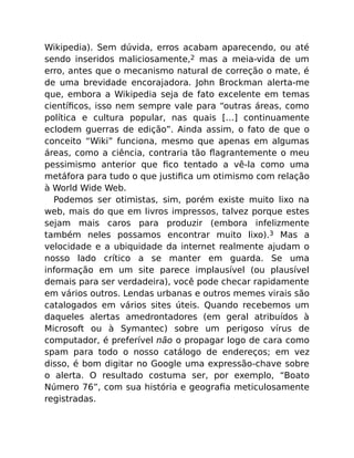 Wikipedia). Sem dúvida, erros acabam aparecendo, ou até
sendo inseridos maliciosamente,2 mas a meia-vida de um
erro, antes que o mecanismo natural de correção o mate, é
de uma brevidade encorajadora. John Brockman alerta-me
que, embora a Wikipedia seja de fato excelente em temas
cientíﬁcos, isso nem sempre vale para “outras áreas, como
política e cultura popular, nas quais […] continuamente
eclodem guerras de edição”. Ainda assim, o fato de que o
conceito “Wiki” funciona, mesmo que apenas em algumas
áreas, como a ciência, contraria tão ﬂagrantemente o meu
pessimismo anterior que ﬁco tentado a vê-la como uma
metáfora para tudo o que justiﬁca um otimismo com relação
à World Wide Web.
Podemos ser otimistas, sim, porém existe muito lixo na
web, mais do que em livros impressos, talvez porque estes
sejam mais caros para produzir (embora infelizmente
também neles possamos encontrar muito lixo).3 Mas a
velocidade e a ubiquidade da internet realmente ajudam o
nosso lado crítico a se manter em guarda. Se uma
informação em um site parece implausível (ou plausível
demais para ser verdadeira), você pode checar rapidamente
em vários outros. Lendas urbanas e outros memes virais são
catalogados em vários sites úteis. Quando recebemos um
daqueles alertas amedrontadores (em geral atribuídos à
Microsoft ou à Symantec) sobre um perigoso vírus de
computador, é preferível não o propagar logo de cara como
spam para todo o nosso catálogo de endereços; em vez
disso, é bom digitar no Google uma expressão-chave sobre
o alerta. O resultado costuma ser, por exemplo, “Boato
Número 76”, com sua história e geograﬁa meticulosamente
registradas.
 