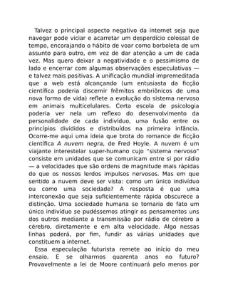 Talvez o principal aspecto negativo da internet seja que
navegar pode viciar e acarretar um desperdício colossal de
tempo, encorajando o hábito de voar como borboleta de um
assunto para outro, em vez de dar atenção a um de cada
vez. Mas quero deixar a negatividade e o pessimismo de
lado e encerrar com algumas observações especulativas —
e talvez mais positivas. A uniﬁcação mundial impremeditada
que a web está alcançando (um entusiasta da ﬁcção
cientíﬁca poderia discernir frêmitos embriônicos de uma
nova forma de vida) reﬂete a evolução do sistema nervoso
em animais multicelulares. Certa escola de psicologia
poderia ver nela um reﬂexo do desenvolvimento da
personalidade de cada indivíduo, uma fusão entre os
princípios divididos e distribuídos na primeira infância.
Ocorre-me aqui uma ideia que brota do romance de ﬁcção
cientíﬁca A nuvem negra, de Fred Hoyle. A nuvem é um
viajante interestelar super-humano cujo “sistema nervoso”
consiste em unidades que se comunicam entre si por rádio
— a velocidades que são ordens de magnitude mais rápidas
do que os nossos lerdos impulsos nervosos. Mas em que
sentido a nuvem deve ser vista: como um único indivíduo
ou como uma sociedade? A resposta é que uma
interconexão que seja suﬁcientemente rápida obscurece a
distinção. Uma sociedade humana se tornaria de fato um
único indivíduo se pudéssemos atingir os pensamentos uns
dos outros mediante a transmissão por rádio de cérebro a
cérebro, diretamente e em alta velocidade. Algo nessas
linhas poderá, por ﬁm, fundir as várias unidades que
constituem a internet.
Essa especulação futurista remete ao início do meu
ensaio. E se olharmos quarenta anos no futuro?
Provavelmente a lei de Moore continuará pelo menos por
 