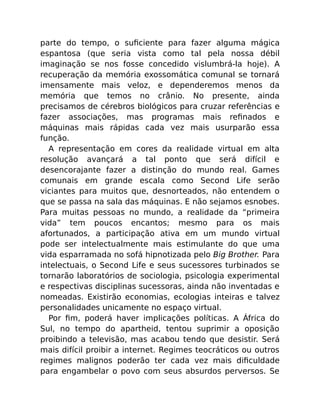 parte do tempo, o suﬁciente para fazer alguma mágica
espantosa (que seria vista como tal pela nossa débil
imaginação se nos fosse concedido vislumbrá-la hoje). A
recuperação da memória exossomática comunal se tornará
imensamente mais veloz, e dependeremos menos da
memória que temos no crânio. No presente, ainda
precisamos de cérebros biológicos para cruzar referências e
fazer associações, mas programas mais reﬁnados e
máquinas mais rápidas cada vez mais usurparão essa
função.
A representação em cores da realidade virtual em alta
resolução avançará a tal ponto que será difícil e
desencorajante fazer a distinção do mundo real. Games
comunais em grande escala como Second Life serão
viciantes para muitos que, desnorteados, não entendem o
que se passa na sala das máquinas. E não sejamos esnobes.
Para muitas pessoas no mundo, a realidade da “primeira
vida” tem poucos encantos; mesmo para os mais
afortunados, a participação ativa em um mundo virtual
pode ser intelectualmente mais estimulante do que uma
vida esparramada no sofá hipnotizada pelo Big Brother. Para
intelectuais, o Second Life e seus sucessores turbinados se
tornarão laboratórios de sociologia, psicologia experimental
e respectivas disciplinas sucessoras, ainda não inventadas e
nomeadas. Existirão economias, ecologias inteiras e talvez
personalidades unicamente no espaço virtual.
Por ﬁm, poderá haver implicações políticas. A África do
Sul, no tempo do apartheid, tentou suprimir a oposição
proibindo a televisão, mas acabou tendo que desistir. Será
mais difícil proibir a internet. Regimes teocráticos ou outros
regimes malignos poderão ter cada vez mais diﬁculdade
para engambelar o povo com seus absurdos perversos. Se
 