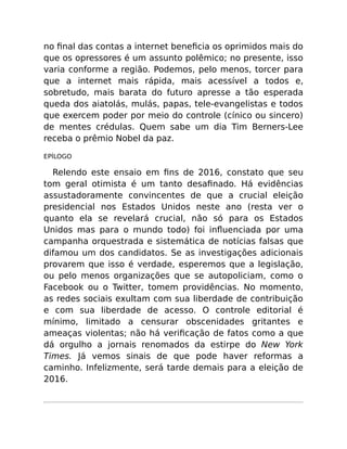 no ﬁnal das contas a internet beneﬁcia os oprimidos mais do
que os opressores é um assunto polêmico; no presente, isso
varia conforme a região. Podemos, pelo menos, torcer para
que a internet mais rápida, mais acessível a todos e,
sobretudo, mais barata do futuro apresse a tão esperada
queda dos aiatolás, mulás, papas, tele-evangelistas e todos
que exercem poder por meio do controle (cínico ou sincero)
de mentes crédulas. Quem sabe um dia Tim Berners-Lee
receba o prêmio Nobel da paz.
EPÍLOGO
Relendo este ensaio em ﬁns de 2016, constato que seu
tom geral otimista é um tanto desaﬁnado. Há evidências
assustadoramente convincentes de que a crucial eleição
presidencial nos Estados Unidos neste ano (resta ver o
quanto ela se revelará crucial, não só para os Estados
Unidos mas para o mundo todo) foi inﬂuenciada por uma
campanha orquestrada e sistemática de notícias falsas que
difamou um dos candidatos. Se as investigações adicionais
provarem que isso é verdade, esperemos que a legislação,
ou pelo menos organizações que se autopoliciam, como o
Facebook ou o Twitter, tomem providências. No momento,
as redes sociais exultam com sua liberdade de contribuição
e com sua liberdade de acesso. O controle editorial é
mínimo, limitado a censurar obscenidades gritantes e
ameaças violentas; não há veriﬁcação de fatos como a que
dá orgulho a jornais renomados da estirpe do New York
Times. Já vemos sinais de que pode haver reformas a
caminho. Infelizmente, será tarde demais para a eleição de
2016.
 
