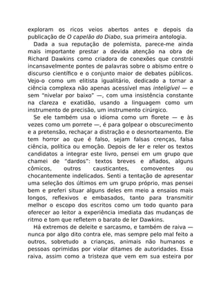 exploram os ricos veios abertos antes e depois da
publicação de O capelão do Diabo, sua primeira antologia.
Dada a sua reputação de polemista, parece-me ainda
mais importante prestar a devida atenção na obra de
Richard Dawkins como criadora de conexões que constrói
incansavelmente pontes de palavras sobre o abismo entre o
discurso cientíﬁco e o conjunto maior de debates públicos.
Vejo-o como um elitista igualitário, dedicado a tornar a
ciência complexa não apenas acessível mas inteligível — e
sem “nivelar por baixo” —, com uma insistência constante
na clareza e exatidão, usando a linguagem como um
instrumento de precisão, um instrumento cirúrgico.
Se ele também usa o idioma como um ﬂorete — e às
vezes como um porrete —, é para golpear o obscurecimento
e a pretensão, rechaçar a distração e o desnorteamento. Ele
tem horror ao que é falso, sejam falsas crenças, falsa
ciência, política ou emoção. Depois de ler e reler os textos
candidatos a integrar este livro, pensei em um grupo que
chamei de “dardos”: textos breves e aﬁados, alguns
cômicos, outros causticantes, comoventes ou
chocantemente indelicados. Senti a tentação de apresentar
uma seleção dos últimos em um grupo próprio, mas pensei
bem e preferi situar alguns deles em meio a ensaios mais
longos, reﬂexivos e embasados, tanto para transmitir
melhor o escopo dos escritos como um todo quanto para
oferecer ao leitor a experiência imediata das mudanças de
ritmo e tom que reﬂetem o barato de ler Dawkins.
Há extremos de deleite e sarcasmo, e também de raiva —
nunca por algo dito contra ele, mas sempre pelo mal feito a
outros, sobretudo a crianças, animais não humanos e
pessoas oprimidas por violar ditames de autoridades. Essa
raiva, assim como a tristeza que vem em sua esteira por
 