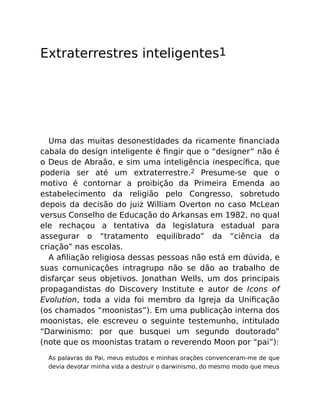 Extraterrestres inteligentes1
Uma das muitas desonestidades da ricamente ﬁnanciada
cabala do design inteligente é ﬁngir que o “designer” não é
o Deus de Abraão, e sim uma inteligência inespecíﬁca, que
poderia ser até um extraterrestre.2 Presume-se que o
motivo é contornar a proibição da Primeira Emenda ao
estabelecimento da religião pelo Congresso, sobretudo
depois da decisão do juiz William Overton no caso McLean
versus Conselho de Educação do Arkansas em 1982, no qual
ele rechaçou a tentativa da legislatura estadual para
assegurar o “tratamento equilibrado” da “ciência da
criação” nas escolas.
A aﬁliação religiosa dessas pessoas não está em dúvida, e
suas comunicações intragrupo não se dão ao trabalho de
disfarçar seus objetivos. Jonathan Wells, um dos principais
propagandistas do Discovery Institute e autor de Icons of
Evolution, toda a vida foi membro da Igreja da Uniﬁcação
(os chamados “moonistas”). Em uma publicação interna dos
moonistas, ele escreveu o seguinte testemunho, intitulado
“Darwinismo: por que busquei um segundo doutorado”
(note que os moonistas tratam o reverendo Moon por “pai”):
As palavras do Pai, meus estudos e minhas orações convenceram-me de que
devia devotar minha vida a destruir o darwinismo, do mesmo modo que meus
 