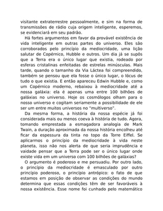visitante extraterrestre pessoalmente, e sim na forma de
transmissões de rádio cuja origem inteligente, esperemos,
se evidenciará em seu padrão.
Há fortes argumentos em favor da provável existência de
vida inteligente em outras partes do universo. Eles são
corroborados pelo princípio da mediocridade, uma lição
salutar de Copérnico, Hubble e outros. Um dia já se supôs
que a Terra era o único lugar que existia, rodeado por
esferas cristalinas enfeitadas de estrelas minúsculas. Mais
tarde, quando o tamanho da Via Láctea foi compreendido,
também se pensou que ela fosse o único lugar, o lócus de
tudo o que existia. E então apareceu Edwin Hubble e, como
um Copérnico moderno, rebaixou à mediocridade até a
nossa galáxia: ela é apenas uma entre 100 bilhões de
galáxias no universo. Hoje os cosmólogos olham para o
nosso universo e cogitam seriamente a possibilidade de ele
ser um entre muitos universos no “multiverso”.
Da mesma forma, a história da nossa espécie já foi
considerada mais ou menos coeva à história de tudo. Agora,
tomando emprestada a esmagadora analogia de Mark
Twain, a duração aproximada da nossa história encolheu até
ﬁcar da espessura da tinta no topo da Torre Eiﬀel. Se
aplicarmos o princípio da mediocridade à vida neste
planeta, isso não nos alerta de que seria imprudência e
vaidade pensar que a Terra pode ser o único lugar onde
existe vida em um universo com 100 bilhões de galáxias?
O argumento é poderoso e me persuadiu. Por outro lado,
o princípio da mediocridade é emasculado por outro
princípio poderoso, o princípio antrópico: o fato de que
estamos em posição de observar as condições do mundo
determina que essas condições têm de ser favoráveis à
nossa existência. Esse nome foi cunhado pelo matemático
 